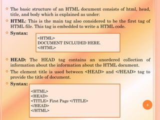  The basic structure of an HTML document consists of html, head,
title, and body which is explained as under:
 HTML: This is the main tag also considered to be the first tag of
HTML file. This tag is embedded to write a HTML code.
 Syntax:
 HEAD: The HEAD tag contains an unordered collection of
information about the information about the HTML document.
 The element title is used between <HEAD> and </HEAD> tag to
provide the title of document.
 Syntax:
<HTML>
DOCUMENT INCLUDED HERE.
</HTML>
<HTML>
<HEAD>
<TITLE> First Page </TITLE>
</HEAD>
</HTML>
8
 