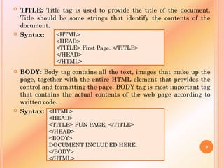  TITLE: Title tag is used to provide the title of the document.
Title should be some strings that identify the contents of the
document.
 Syntax:
 BODY: Body tag contains all the text, images that make up the
page, together with the entire HTML element that provides the
control and formatting the page. BODY tag is most important tag
that contains the actual contents of the web page according to
written code.
 Syntax:
<HTML>
<HEAD>
<TITLE> First Page. </TITLE>
</HEAD>
</HTML>
<HTML>
<HEAD>
<TITLE> FUN PAGE. </TITLE>
</HEAD>
<BODY>
DOCUMENT INCLUDED HERE.
</BODY>
</HTML>
9
 