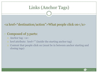 Links (Anchor Tags)


<a href=“destination/action”>What people click on</a>

 Composed of 3 parts:
    Anchor tag: <a>
    href attribute: href=“” (inside the starting anchor tag)
    Content that people click on (must be in between anchor starting and
     closing tags)
 