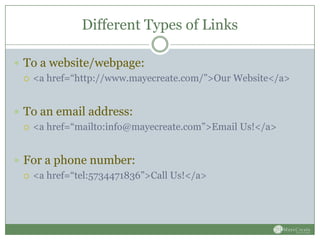 Different Types of Links

 To a website/webpage:
   <a href=“http://www.mayecreate.com/”>Our Website</a>



 To an email address:
   <a href=“mailto:info@mayecreate.com”>Email Us!</a>



 For a phone number:
   <a href=“tel:5734471836”>Call Us!</a>
 