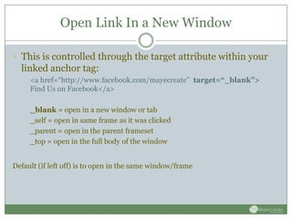Open Link In a New Window

 This is controlled through the target attribute within your
  linked anchor tag:
     <a href=“http://www.facebook.com/mayecreate” target=“_blank”>
     Find Us on Facebook</a>

     _blank = open in a new window or tab
     _self = open in same frame as it was clicked
     _parent = open in the parent frameset
     _top = open in the full body of the window


Default (if left off) is to open in the same window/frame
 