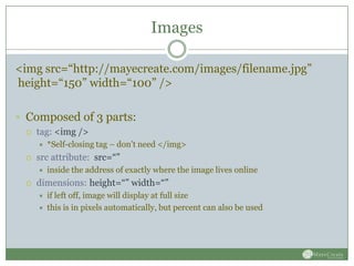 Images

<img src=“http://mayecreate.com/images/filename.jpg”
height=“150” width=“100” />

 Composed of 3 parts:
    tag: <img />
        *Self-closing tag – don’t need </img>
    src attribute: src=“”
        inside the address of exactly where the image lives online
    dimensions: height=“” width=“”
        if left off, image will display at full size
        this is in pixels automatically, but percent can also be used
 