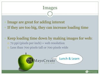 Images


 Image are great for adding interest
 If they are too big, they can increase loading time


 Keep loading time down by making images for web:
   72 ppi (pixels per inch) = web resolution

   Less than 700 pixels tall or 700 pixels wide
 
