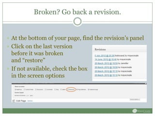 Broken? Go back a revision.


 At the bottom of your page, find the revision’s panel
 Click on the last version
  before it was broken
  and “restore”
 If not available, check the box
  in the screen options
 