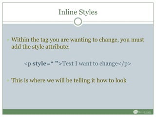 Inline Styles


 Within the tag you are wanting to change, you must
 add the style attribute:

       <p style=“ ”>Text I want to change</p>

 This is where we will be telling it how to look
 