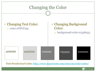 Changing the Color


 Changing Text Color:                  Changing Background
    color:#FFCC99;                      Color:
                                            background-color:#336633;




 #FFFFFF        #CCCCCC        #666666         #333333       #000000



 Find Hexidecimal Codes: http://www.mayecreate.com/2010/09/color-codes/
 