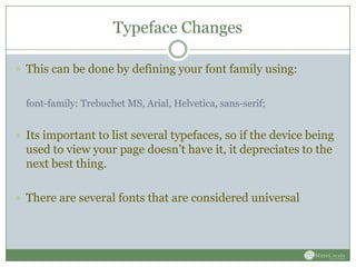 Typeface Changes

 This can be done by defining your font family using:


  font-family: Trebuchet MS, Arial, Helvetica, sans-serif;


 Its important to list several typefaces, so if the device being
  used to view your page doesn’t have it, it depreciates to the
  next best thing.

 There are several fonts that are considered universal
 