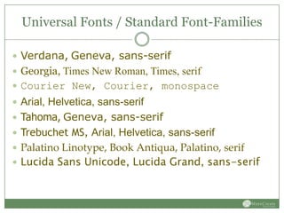 Universal Fonts / Standard Font-Families

 Verdana, Geneva, sans-serif
 Georgia, Times New Roman, Times, serif
 Courier New, Courier, monospace
 Arial, Helvetica, sans-serif
 Tahoma, Geneva, sans-serif
 Trebuchet MS, Arial, Helvetica, sans-serif
 Palatino Linotype, Book Antiqua, Palatino, serif
 Lucida Sans Unicode, Lucida Grand, sans-serif
 