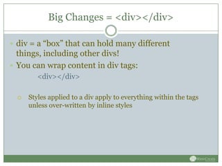 Big Changes = <div></div>

 div = a “box” that can hold many different
  things, including other divs!
 You can wrap content in div tags:
         <div></div>

     Styles applied to a div apply to everything within the tags
      unless over-written by inline styles
 