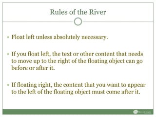Rules of the River


 Float left unless absolutely necessary.


 If you float left, the text or other content that needs
 to move up to the right of the floating object can go
 before or after it.

 If floating right, the content that you want to appear
 to the left of the floating object must come after it.
 