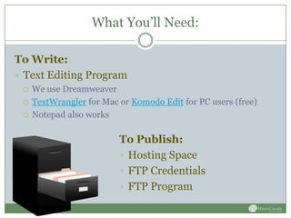 What You’ll Need:

To Write:
 Text Editing Program
    We use Dreamweaver
    TextWrangler for Mac or Komodo Edit for PC users (free)
    Notepad also works

                          To Publish:
                           Hosting Space
                           FTP Credentials
                           FTP Program
 