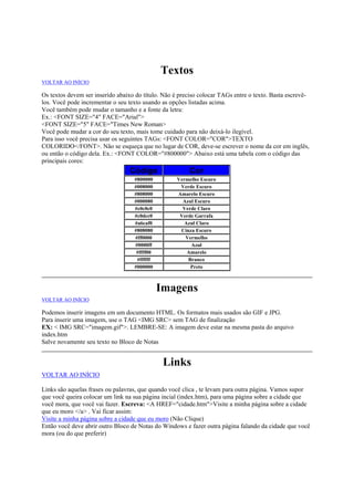 Textos
VOLTAR AO INÍCIO

Os textos devem ser inserido abaixo do título. Não é preciso colocar TAGs entre o texto. Basta escrevêlos. Você pode incrementar o seu texto usando as opções listadas acima.
Você também pode mudar o tamanho e a fonte da letra:
Ex.: <FONT SIZE="4" FACE="Arial">
<FONT SIZE="5" FACE="Times New Roman>
Você pode mudar a cor do seu texto, mais tome cuidado para não deixá-lo ilegível.
Para isso você precisa usar os seguintes TAGs: <FONT COLOR="COR">TEXTO
COLORIDO</FONT>. Não se esqueça que no lugar de COR, deve-se escrever o nome da cor em inglês,
ou então o código dela. Ex.: <FONT COLOR="#800000"> Abaixo está uma tabela com o código das
principais cores:

Código

Cor

#800000
#008000
#808000
#000080
#c0c0c0
#c0dcc0
#a6caf0
#808080
#ff0000
#0000ff
#ffff00
#ffffff
#000000

Vermelho Escuro
Verde Escuro
Amarelo Escuro
Azul Escuro
Verde Claro
Verde Garrafa
Azul Claro
Cinza Escuro
Vermelho
Azul
Amarelo
Branco
Preto

Imagens
VOLTAR AO INÍCIO

Podemos inserir imagens em um documento HTML. Os formatos mais usados são GIF e JPG.
Para inserir uma imagem, use o TAG <IMG SRC> sem TAG de finalização
EX: < IMG SRC="imagem.gif">. LEMBRE-SE: A imagem deve estar na mesma pasta do arquivo
index.htm
Salve novamente seu texto no Bloco de Notas

Links
VOLTAR AO INÍCIO
Links são aquelas frases ou palavras, que quando você clica , te levam para outra página. Vamos supor
que você queira colocar um link na sua página incial (index.htm), para uma página sobre a cidade que
você mora, que você vai fazer. Escreva: <A HREF="cidade.htm">Visite a minha página sobre a cidade
que eu moro </a> . Vai ficar assim:
Visite a minha página sobre a cidade que eu moro (Não Clique)
Então você deve abrir outro Bloco de Notas do Windows e fazer outra página falando da cidade que você
mora (ou do que preferir)

 