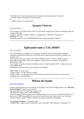 Você pode fazer um link para a página de um amigo seu, ou uma página que você gostou:
< A HREF="http://www.endereco.com.br /amigo">
ou
< A HREF="http://www.cade.com.br">

Imagens Clicáveis
VOLTAR AO INÍCIO

Crie um arquivo de imagem (GIF ou JPG) ou copie alguma imagem para a pasta (c:homepage) onde está
o arquivo index.htm .
Coloque o comando <A HREF="endereco_da_pagina.htm"><IMG SRC="imagem.gif"
BORDER="0"></A>.
Você pode modificar o valor de BORDER definindo a largura da borda da imagem.

Eplorando mais o TAG BODY
VOLTAR AO INÍCIO

É no TAG BODY que se define a cor sou imagem de fundo, como já foi parcialmente explicado.
É também no BODY que definimos a cor dos links antes e depois de serem clicados, e também a cor
inicial do texto
Todo texto que não estiver entre o TAG <FONT COLOR="COR"></FONT> fica da cor inicial.
Para mudar a cor de fundo, como já foi explicado, você precisa escrever dentro do Tag BODY
BGCOLOR="COR" .
Essa cor pode ser escrita em inglês ou podemos colocar no lugar da palavra COR, o código da cor, que
está na tabela acima.
Para Mudar as cores dos Links escreva dentro do TAG BODY:
LINK="COR" - Cor dos Links
VLINK="COR" - Cor dos Links já Visitados
ALINK="COR" - Cor dos links Ativos - O link fica ativo quando você clica nele. (Até que ele fica
contornado por um pontilhadinho)

Música de Fundo
VOLTAR AO INÍCIO
Existem várias maneiras de colocar música em sua página. Uma das mais simples dela é com o Microsoft
Internet Explorer a partir de sua vesão 2.0
Para tocar música em sua Home Page, inclua o TAG.
<BG SOUND="arquivo.mid" LOOP=INFINITE>
ao invés de arquivo.mid, você pode colocar também arquivo.wav. E ao invés de LOOP=INFINITE você
pode colocar LOOP=(quantidade de vezes que você quer que a música toque ou que o som se repita).
Lembre-se de que o arquivo MIDI ou WAVE deve estar no diretório (C:homepage)
Pelo Netscape Navigator , o comando é outro:
<EMBED SRC="arquivo.mid AUTOSTART="true" VOLUME="100" WIDTH="0" HEIGHT="0"

 