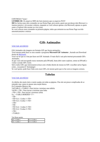 CONTROLS="none>
LEMBRE-SE: Os arquivos MID são bem menores que os arquivos WAV
DICA: Inclua esses dois comandos na sua Home Page, pois assim, quem usa um desses dois Browser ( a
imensa maioria ), irá escutar a música, enquanto se você colocar apenas o da Microsoft, apenas os quem
usam o Explorer irão escutar ou vice-versa.
Se você colocar esses comandos na primeira página, todos que entrarem na sua Home Page ouvirão
automaticamente a música.

Gifs Animados
VOLTAR AO INÍCIO
Gifs Animados são imagens em formato GIF que fazem animações.
Você mesmo pode fazer os seus usando o programa Microsoft GIF Animator , fazendo um Download
dosite da Microsoft .
Você vai ter que se virar pra fazer um GIF Animado. O mais fácil é sair pela internet procurando GIFs
Animados.
Já que você está navegando nesse momento pela DFranK, basta abrir outro explorer, entrar na DFranK e
visitar a sessão GIFs Anim.
Salve todos GIFs que interessarem (clicar com o botão direito do mouse no GIF e escolher salvar figura
como...) na pasta (C:homepage)
Se você quiser, pode fazer links com esses GIFs, do mesmo geito que se faz com as imagens comuns.

Tabelas
VOLTAR AO INÍCIO
As tabelas são muito úteis e muito usadas em todas as páginas. Elas são um pouco complicadas de se
entender mas vamos te passar uma noção básica.
Os Comandos Básicos são:
%ltTABLE></TABLE>:Para iniciar e terminar uma tablela
%ltTR></TR>: Para iniciar e terminar uma linha
<TD></TD>: Para iniciar e terminar célula
Ex.: <TABLE BORDER="1">
<TR>
<TD>Cel. 1 Linha 1</TD>
<TD>Cel. 2 Linha 1</TD>
</TR>
<TR>
<TD>Col. 1 Linha 2</TD>
<TD>Col. 2 Linha 2</TD>
</TR>
</TABLE>
Vai ficar assim:
Cel. 1 Linha 1
Cel. 1 Linha 2

Cel. 2 Linha 1
Cel. 2 Linha 2

 
