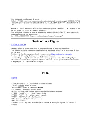 Você pode alterar a borda e a cor da tabela:
No TAG <TABLE> você pode mudar o tamanho da borda da tabela inserindo a opção BORDER="X". X
é o tamanho que você quiser para a bordada tabela. Ex.: <TABLE BORDER="2">. O tamanho varia de 0
a 99.
No TAG <TD> você pode alterar a cor da célula inserindo a opção BGCOLOR="X". X é o código da cor
que você quiser. Ex.: < <TD BGCOLOR="#000080">
Você pode mudar a imagem de fundo da céluca com a opção BACKGROUND="X". X é o endereço da
imagem de fundo que você quer colocar.
Ex.: <TD BACKGROUND="http://www.dfranksite.com/imagens/texturab.gif">

Testando sua Página
VOLTAR AO INÍCIO
Vá até o Explorer ou o Netscape e digite na barra de endereços: (c:homepageindex.htm).
Teste cada link da página verifique se cada imagem está aparecendo direito, e se os textos estão do jeito
que você quer.
Confira se o código da sua página está mais ou menos assim. Clique aqui para ver o exemplo.
Se estiver tudo OK você poderá exportar sua página para a Internet.
Lembre-se de que você já deve ter feito a inscrição de uma página em um dos Sites de Hospedagens
listados na sessão Grátis/Hospedagem. Você tem que estar com o código que lhe foi fornecido pelo Site
de Hospedagem e o LOGON ou Nome da Página .

TAGs
VOLTAR

<CENTER></CENTER> - Coloca o texto ou o título no centro
<U></U> - Sublinha o texto ou o título
<B></B> - Deixa o texto ou o Título em Negrito
<I></I> - Deixa o texto ou o Título em itálico
<BLINK></BLINK> - Faz o Título ficar piscando (Só funciona no Netscape)
<P ALIGN="RIGHT"></P> - Alinha o texto à direita
<P ALIGN="LEFT"></P> - Alinha o texto à esquerda
<P ALIGN="JUSTIFY"></P> - Justifica o texto
<HR> - Cria uma linha horizontal cortando a tela
<BR> - Muda de linha
<MARQUEE></MARQUEE> - Faz o título ficar correndo da direita para esquerda (Só funciona no
Explorer)

 