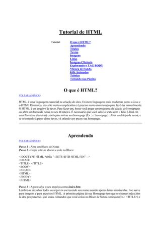 Tutorial de HTML
Tutorial:

O que é HTML?
Aprendendo
Títulos
Textos
Imagens
Links
Imagens Clicáveis
Explorando o TAG BODY
Música de Fundo
Gifs Animados
Tabelas
Testando sua Página

O que é HTML?
VOLTAR AO INÍCIO

HTML é uma linguagem essencial na criação de sites. Existem linguagens mais modernas como o Java e
o HTML Dinâmico, mas são muito complicadas e é preciso muito mais tempo para fazê-las manualmente.
O HTML é um arquivo de texto. Para fazer um, basta você pegar um programa de edição de Homepages
ou abrir um bloco de notas no seu Windows. É necessário que você salve o texto com o final (.htm) em
uma Pasta (ou diretório) criada para salvar sua homepage (Ex.: c:homepage) . Abra um bloco de notas, e
se orientando à partir desse texto, vá criando aos pucos sua homepage.

Aprendendo
VOLTAR AO INÍCIO

Passo 1 - Abra um Bloco de Notas
Passo 2 - Copie o texto abaixo e cole no Bloco:
<!DOCTYPE HTML Public "-//IETF//DTD HTML//EN" -->
<HEAD>
<TITLE> </TITLE>
<BODY>
</HEAD>
<HTML>
</BODY>
</HTML>
Passo 3 - Agora salve o seu arquivo como index.htm.
Lembre-se de salvar todos os arquivos escrevendo seu nome usando apenas letras minúsculas. Isso serve
para imagens e para arquivos HTML. A primeira página da sua Homepage tem que se chamar index.htm
Já deu pra perceber, que todos comandos que você colou no Bloco de Notas começam (Ex.: <TITLE>) e

 