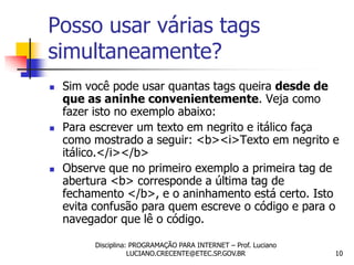 Posso usar várias tags
simultaneamente?
   Sim você pode usar quantas tags queira desde de
    que as aninhe convenientemente. Veja como
    fazer isto no exemplo abaixo:
   Para escrever um texto em negrito e itálico faça
    como mostrado a seguir: <b><i>Texto em negrito e
    itálico.</i></b>
   Observe que no primeiro exemplo a primeira tag de
    abertura <b> corresponde a última tag de
    fechamento </b>, e o aninhamento está certo. Isto
    evita confusão para quem escreve o código e para o
    navegador que lê o código.

         Disciplina: PROGRAMAÇÃO PARA INTERNET – Prof. Luciano
                    LUCIANO.CRECENTE@ETEC.SP.GOV.BR              10
 