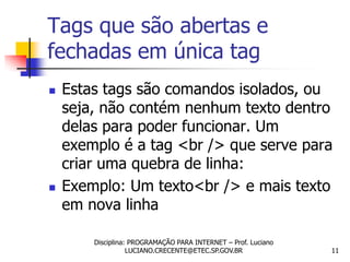 Tags que são abertas e
fechadas em única tag
   Estas tags são comandos isolados, ou
    seja, não contém nenhum texto dentro
    delas para poder funcionar. Um
    exemplo é a tag <br /> que serve para
    criar uma quebra de linha:
   Exemplo: Um texto<br /> e mais texto
    em nova linha

        Disciplina: PROGRAMAÇÃO PARA INTERNET – Prof. Luciano
                   LUCIANO.CRECENTE@ETEC.SP.GOV.BR              11
 