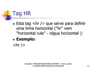 Tag HR
 Esta tag <hr /> que serve para definir
  uma linha horizontal ("hr" vem
  "horizontal rule" - régua horizontal ):
 Exemplo:

<hr />



      Disciplina: PROGRAMAÇÃO PARA INTERNET – Prof. Luciano
                 LUCIANO.CRECENTE@ETEC.SP.GOV.BR              12
 