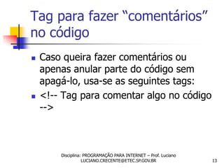 Tag para fazer “comentários”
no código
   Caso queira fazer comentários ou
    apenas anular parte do código sem
    apagá-lo, usa-se as seguintes tags:
   <!-- Tag para comentar algo no código
    -->



        Disciplina: PROGRAMAÇÃO PARA INTERNET – Prof. Luciano
                   LUCIANO.CRECENTE@ETEC.SP.GOV.BR              13
 