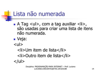 Lista não numerada
 A Tag <ul>, com a tag auxiliar <li>,
  são usadas para criar uma lista de itens
  não numerada.
 Veja:

<ul>
  <li>Um item de lista</li>
  <li>Outro item de lista</li>
</ul>
      Disciplina: PROGRAMAÇÃO PARA INTERNET – Prof. Luciano
                 LUCIANO.CRECENTE@ETEC.SP.GOV.BR              14
 