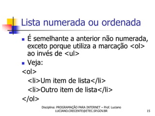 Lista numerada ou ordenada
 É semelhante a anterior não numerada,
  exceto porque utiliza a marcação <ol>
  ao invés de <ul>
 Veja:

<ol>
  <li>Um item de lista</li>
  <li>Outro item de lista</li>
</ol>
      Disciplina: PROGRAMAÇÃO PARA INTERNET – Prof. Luciano
                 LUCIANO.CRECENTE@ETEC.SP.GOV.BR              15
 
