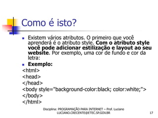 Como é isto?
 Existem vários atributos. O primeiro que você
  aprenderá é o atributo style. Com o atributo style
  você pode adicionar estilização e layout ao seu
  website. Por exemplo, uma cor de fundo e cor da
  letra:
 Exemplo:
<html>
<head>
</head>
<body style="background-color:black; color:white;">
</body>
</html>
        Disciplina: PROGRAMAÇÃO PARA INTERNET – Prof. Luciano
                   LUCIANO.CRECENTE@ETEC.SP.GOV.BR              17
 
