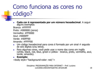 Como funciona as cores no
código?
  Cada cor é representada por um número hexadecimal. A seguir
   alguns exemplos:
Branco: #FFFFFF
Preto: #000000 (zeros)
Vermelho: #FF0000
Azul: #0000FF
Verde: #00FF00
Amarelo: #FFFF00
  Um código hexadecimal para cores é formado por um sinal # seguido
   de seis dígitos e/ou letras.
  Para algumas cores, você pode usar o nome das cores em inglês
   (white, black, red, blue, green e yellow - branco, preto, vermelho, azul,
   verde, amarelo).
  Exemplo:
<body style="background-color: red;">

             Disciplina: PROGRAMAÇÃO PARA INTERNET – Prof. Luciano
                        LUCIANO.CRECENTE@ETEC.SP.GOV.BR                   18
 