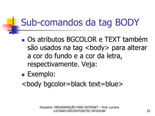 Sub-comandos da tag BODY
 Os atributos BGCOLOR e TEXT também
  são usados na tag <body> para alterar
  a cor do fundo e a cor da letra,
  respectivamente. Veja:
 Exemplo:

<body bgcolor=black text=blue>


     Disciplina: PROGRAMAÇÃO PARA INTERNET – Prof. Luciano
                LUCIANO.CRECENTE@ETEC.SP.GOV.BR              20
 