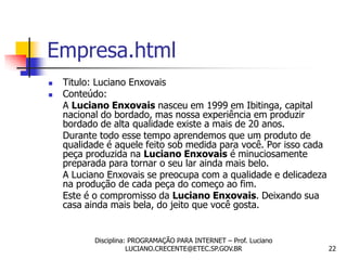 Empresa.html
   Titulo: Luciano Enxovais
   Conteúdo:
    A Luciano Enxovais nasceu em 1999 em Ibitinga, capital
    nacional do bordado, mas nossa experiência em produzir
    bordado de alta qualidade existe a mais de 20 anos.
    Durante todo esse tempo aprendemos que um produto de
    qualidade é aquele feito sob medida para você. Por isso cada
    peça produzida na Luciano Enxovais é minuciosamente
    preparada para tornar o seu lar ainda mais belo.
    A Luciano Enxovais se preocupa com a qualidade e delicadeza
    na produção de cada peça do começo ao fim.
    Este é o compromisso da Luciano Enxovais. Deixando sua
    casa ainda mais bela, do jeito que você gosta.


           Disciplina: PROGRAMAÇÃO PARA INTERNET – Prof. Luciano
                      LUCIANO.CRECENTE@ETEC.SP.GOV.BR              22
 