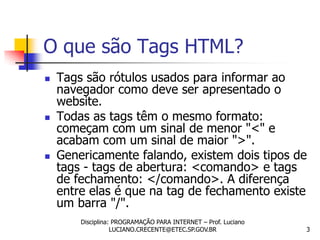 O que são Tags HTML?
   Tags são rótulos usados para informar ao
    navegador como deve ser apresentado o
    website.
   Todas as tags têm o mesmo formato:
    começam com um sinal de menor "<" e
    acabam com um sinal de maior ">".
   Genericamente falando, existem dois tipos de
    tags - tags de abertura: <comando> e tags
    de fechamento: </comando>. A diferença
    entre elas é que na tag de fechamento existe
    um barra "/".
        Disciplina: PROGRAMAÇÃO PARA INTERNET – Prof. Luciano
                   LUCIANO.CRECENTE@ETEC.SP.GOV.BR              3
 