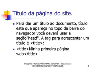 Título da página do site.
   Para dar um título ao documento, título
    este que apareça no topo da barra do
    navegador você deverá usar a
    seção"head". A tag para acrescentar um
    título é <title>:
   <title>Minha primeira página
    web</title>

        Disciplina: PROGRAMAÇÃO PARA INTERNET – Prof. Luciano
                   LUCIANO.CRECENTE@ETEC.SP.GOV.BR              5
 