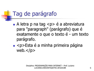 Tag de parágrafo
   A letra p na tag <p> é a abreviatura
    para "paragraph" (parágrafo) que é
    exatamente o que o texto é - um texto
    parágrafo.
   <p>Esta é a minha primeira página
    web.</p>


        Disciplina: PROGRAMAÇÃO PARA INTERNET – Prof. Luciano
                   LUCIANO.CRECENTE@ETEC.SP.GOV.BR              6
 