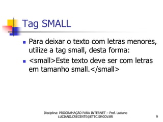 Tag SMALL
   Para deixar o texto com letras menores,
    utilize a tag small, desta forma:
   <small>Este texto deve ser com letras
    em tamanho small.</small>




        Disciplina: PROGRAMAÇÃO PARA INTERNET – Prof. Luciano
                   LUCIANO.CRECENTE@ETEC.SP.GOV.BR              9
 