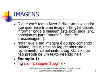 IMAGENS
 O que você tem a fazer é dizer ao navegador
  que quer inserir uma imagem (img) e depois
  informar onde a imagem esta localizada (src,
  abreviatura para "source" - local de
  armazenagem ).
 Notar que a tag imagem é do tipo comando
  isolado, isto é, uma só tag de abertuta e
  fechamento, semelhante a tag <br /> que
  não precisa de um texto inserido nela.
 Exemplo 1:
<img src="paisagem1.jpg" />
         Disciplina: PROGRAMAÇÃO PARA INTERNET - Prof. Luciano
                    LUCIANO.CRECENTE@ETEC.SP.GOV.BR              2
 