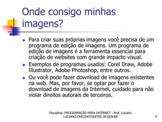 Onde consigo minhas
imagens?
   Para criar suas próprias imagens você precisa de um
    programa de edição de imagens. Um programa de
    edição de imagens é a ferramenta essencial para
    criação de websites com grande impacto visual.
   Exemplos de programas usados: Corel Draw, Adobe
    Illustrator, Adobe Photoshop, entre outros.
   Ou você pode fazer download de imagens existentes
    na web. Mas, por favor, se optar por fazer o
    download de imagens da Internet, cuidado para não
    violar direitos autorais de terceiros.


            Disciplina: PROGRAMAÇÃO PARA INTERNET - Prof. Luciano
                       LUCIANO.CRECENTE@ETEC.SP.GOV.BR              4
 