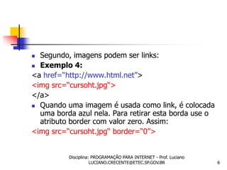  Segundo, imagens podem ser links:
 Exemplo 4:

<a href=“http://www.html.net”>
<img src=“cursoht.jpg“>
</a>
 Quando uma imagem é usada como link, é colocada
  uma borda azul nela. Para retirar esta borda use o
  atributo border com valor zero. Assim:
<img src=“cursoht.jpg“ border=“0”>


          Disciplina: PROGRAMAÇÃO PARA INTERNET - Prof. Luciano
                     LUCIANO.CRECENTE@ETEC.SP.GOV.BR              6
 