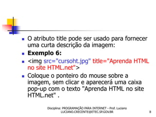    O atributo title pode ser usado para fornecer
    uma curta descrição da imagem:
   Exemplo 6:
   <img src="cursoht.jpg" title="Aprenda HTML
    no site HTML.net">
   Coloque o ponteiro do mouse sobre a
    imagem, sem clicar e aparecerá uma caixa
    pop-up com o texto "Aprenda HTML no site
    HTML.net" .
           Disciplina: PROGRAMAÇÃO PARA INTERNET - Prof. Luciano
                      LUCIANO.CRECENTE@ETEC.SP.GOV.BR              8
 