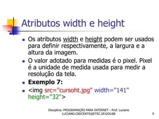 Atributos width e height
   Os atributos width e height podem ser usados
    para definir respectivamente, a largura e a
    altura da imagem.
   O valor adotado para medidas é o pixel. Pixel
    é a unidade de medida usada para medir a
    resolução da tela.
   Exemplo 7:
   <img src="cursoht.jpg" width="141"
    height="32">
           Disciplina: PROGRAMAÇÃO PARA INTERNET - Prof. Luciano
                      LUCIANO.CRECENTE@ETEC.SP.GOV.BR              9
 