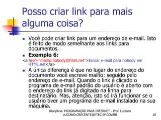 Posso criar link para mais
alguma coisa?
   Você pode criar link para um endereço de e-mail. Isto
    é feito de modo semelhante aos links para
    documentos.
   Exemplo 6:
<a href="mailto:nobody@html.net">Enviar e-mail para nobody em
   HTML.net</a>
   A única diferença é que no lugar do endereço do
    documento você escreve mailto: seguido pelo
    endereço de e-mail. Quando o link é clicado o
    programa de e-mail padrão do usuário é aberto com
    o endereço do link já digitado na linha para
    destinatário. Mas, atenção, isto só irá funcionar se o
    usuário tiver um programa de e-mail instalado na sua
    máquina.
             Disciplina: PROGRAMAÇÃO PARA INTERNET - Prof. Luciano
                        LUCIANO.CRECENTE@ETEC.SP.GOV.BR              10
 