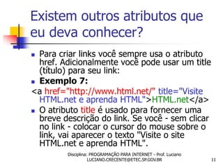 Existem outros atributos que
eu deva conhecer?
 Para criar links você sempre usa o atributo
  href. Adicionalmente você pode usar um title
  (título) para seu link:
 Exemplo 7:

<a href="http://www.html.net/" title="Visite
  HTML.net e aprenda HTML">HTML.net</a>
 O atributo title é usado para fornecer uma
  breve descrição do link. Se você - sem clicar
  no link - colocar o cursor do mouse sobre o
  link, vai aparecer o texto "Visite o site
  HTML.net e aprenda HTML".
         Disciplina: PROGRAMAÇÃO PARA INTERNET - Prof. Luciano
                    LUCIANO.CRECENTE@ETEC.SP.GOV.BR              11
 