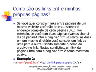 Como são os links entre minhas
próprias páginas?
   Se você quer construir links entre páginas de um
    mesmo website você não precisa escrever o
    endereço completo de cada página (URL). Por
    exemplo, se você tem duas páginas (vamos chamá-
    las de pagina1.htm e pagina2.htm) e salvou as duas
    em um mesmo diretório você constrói um link de
    uma para a outra usando somente o nome do
    arquivo no link. Nestas condições, um link da
    página1.htm para a pagina2.htm é como mostrado
    abaixo:
   Exemplo 2:
<a href="page2.htm">Aqui um link para a pagina 2</a>
            Disciplina: PROGRAMAÇÃO PARA INTERNET - Prof. Luciano
                       LUCIANO.CRECENTE@ETEC.SP.GOV.BR              2
 
