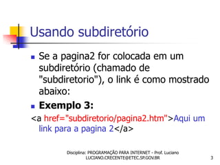 Usando subdiretório
   Se a pagina2 for colocada em um
    subdiretório (chamado de
    "subdiretorio"), o link é como mostrado
    abaixo:
   Exemplo 3:
<a href="subdiretorio/pagina2.htm">Aqui um
 link para a pagina 2</a>

          Disciplina: PROGRAMAÇÃO PARA INTERNET - Prof. Luciano
                     LUCIANO.CRECENTE@ETEC.SP.GOV.BR              3
 