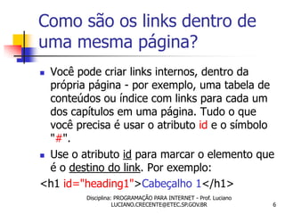 Como são os links dentro de
uma mesma página?
 Você pode criar links internos, dentro da
  própria página - por exemplo, uma tabela de
  conteúdos ou índice com links para cada um
  dos capítulos em uma página. Tudo o que
  você precisa é usar o atributo id e o símbolo
  "#".
 Use o atributo id para marcar o elemento que

  é o destino do link. Por exemplo:
<h1 id="heading1">Cabeçalho 1</h1>
         Disciplina: PROGRAMAÇÃO PARA INTERNET - Prof. Luciano
                    LUCIANO.CRECENTE@ETEC.SP.GOV.BR              6
 