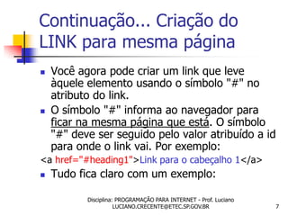 Continuação... Criação do
LINK para mesma página
   Você agora pode criar um link que leve
    àquele elemento usando o símbolo "#" no
    atributo do link.
   O símbolo "#" informa ao navegador para
    ficar na mesma página que está. O símbolo
    "#" deve ser seguido pelo valor atribuído a id
    para onde o link vai. Por exemplo:
<a href="#heading1">Link para o cabeçalho 1</a>
   Tudo fica claro com um exemplo:

           Disciplina: PROGRAMAÇÃO PARA INTERNET - Prof. Luciano
                      LUCIANO.CRECENTE@ETEC.SP.GOV.BR              7
 