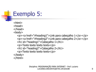 Exemplo 5:
<html>
<head>
</head>
<body>
  <p><a href="#heading1">Link para cabeçalho 1</a></p>
  <p><a href="#heading2">Link para cabeçalho 2</a></p>
  <h1 id="heading1">Cabeçalho 1</h1>
  <p>Texto texto texto texto</p>
  <h1 id="heading2">Cabeçalho 2</h1>
  <p>Texto texto texto texto</p>
</body>
</html>


           Disciplina: PROGRAMAÇÃO PARA INTERNET - Prof. Luciano
                      LUCIANO.CRECENTE@ETEC.SP.GOV.BR              8
 