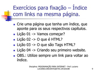 Exercícios para fixação – Índice
com links na mesma página.
   Crie uma página que tenha um índice, que
    aponte para os seus respectivos capítulos.
   Lição 01 -> Vamos começar?
   Lição 02 -> O que é HTML?
   Lição 03 -> O que são Tags HTML?
   Lição 04 -> Criando seu primeiro website.
   OBS.: Utilize sempre um link para voltar ao
    índice.
           Disciplina: PROGRAMAÇÃO PARA INTERNET - Prof. Luciano
                      LUCIANO.CRECENTE@ETEC.SP.GOV.BR              9
 