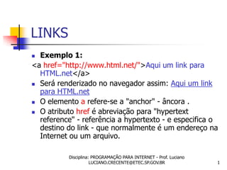 LINKS
 Exemplo 1:
<a href="http://www.html.net/">Aqui um link para
  HTML.net</a>
 Será renderizado no navegador assim: Aqui um link
  para HTML.net
 O elemento a refere-se a "anchor" - âncora .

 O atributo href é abreviação para "hypertext
  reference" - referência a hypertexto - e especifica o
  destino do link - que normalmente é um endereço na
  Internet ou um arquivo.

           Disciplina: PROGRAMAÇÃO PARA INTERNET - Prof. Luciano
                      LUCIANO.CRECENTE@ETEC.SP.GOV.BR              1
 