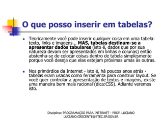 O que posso inserir em tabelas?
   Teoricamente você pode inserir qualquer coisa em uma tabela:
    texto, links e imagens... MAS, tabelas destinam-se a
    apresentar dados tabulares (isto é, dados que por sua
    natureza devam ser apresentados em linhas e colunas) então
    abstenha-se de colocar coisas dentro de tabela simplesmente
    porque você deseja que elas estejam próximas umas às outras.

   Nos primórdios da Internet - isto é, há poucos anos atrás -
    tabelas eram usadas como ferramenta para construir layout. Se
    você quer controlar a apresentação de textos e imagens, existe
    uma maneira bem mais racional (dica:CSS). Adiante veremos
    isto.




             Disciplina: PROGRAMAÇÃO PARA INTERNET - PROF. LUCIANO
                         LUCIANO.CRECENTE@ETEC.SP.GOV.BR
 