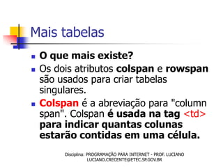 Mais tabelas
   O que mais existe?
   Os dois atributos colspan e rowspan
    são usados para criar tabelas
    singulares.
   Colspan é a abreviação para "column
    span". Colspan é usada na tag <td>
    para indicar quantas colunas
    estarão contidas em uma célula.
         Disciplina: PROGRAMAÇÃO PARA INTERNET - PROF. LUCIANO
                     LUCIANO.CRECENTE@ETEC.SP.GOV.BR
 